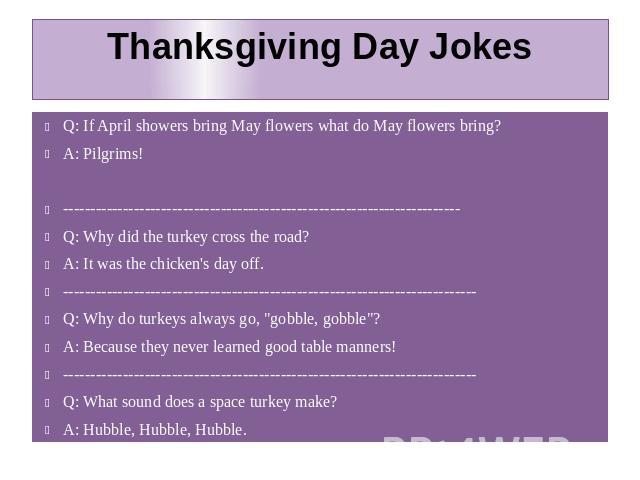 Thanksgiving Day Jokes Q: If April showers bring May flowers what do May flowers bring? A: Pilgrims! ------------------------------------------------------------------------- Q: Why did the turkey cross the road? A: It was the chicken's day off. ---…