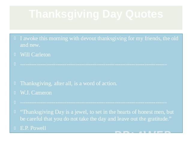 Thanksgiving Day Quotes I awoke this morning with devout thanksgiving for my friends, the old and new. Will Carleton ------------------------------------------------------------------------------- Thanksgiving, after all, is a word of action. W.J. C…