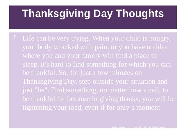 Thanksgiving Day Thoughts Life can be very trying. When your child is hungry, your body wracked with pain, or you have no idea where you and your family will find a place to sleep, it's hard to find something for which you can be thankful. So, for j…