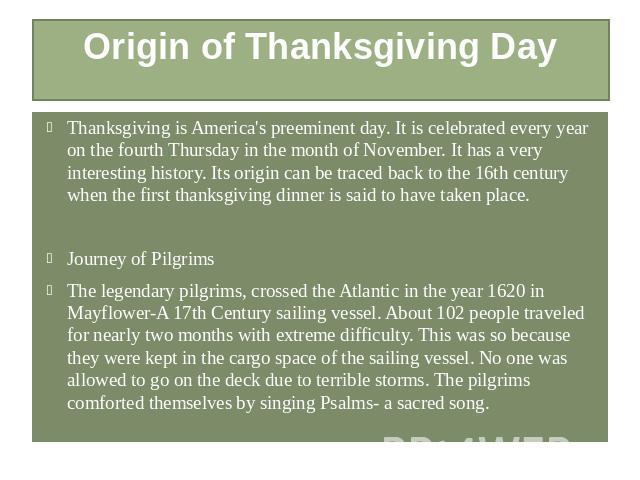 Origin of Thanksgiving Day Thanksgiving is America's preeminent day. It is celebrated every year on the fourth Thursday in the month of November. It has a very interesting history. Its origin can be traced back to the 16th century when the first tha…