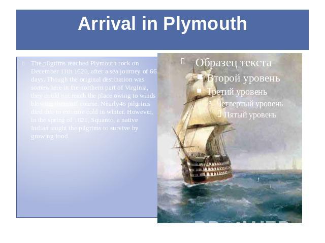 Arrival in Plymouth The pilgrims reached Plymouth rock on December 11th 1620, after a sea journey of 66 days. Though the original destination was somewhere in the northern part of Virginia, they could not reach the place owing to winds blowing them …