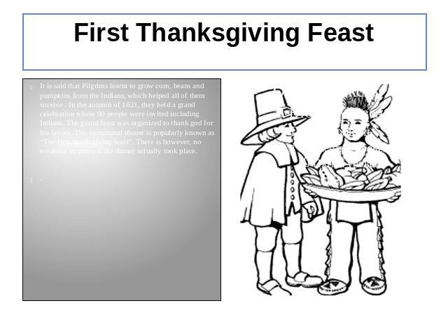 First Thanksgiving Feast It is said that Pilgrims learnt to grow corn, beans and pumpkins from the Indians, which helped all of them survive . In the autumn of 1621, they held a grand celebration where 90 people were invited including Indians. The g…