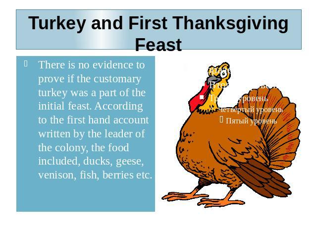 Turkey and First Thanksgiving Feast There is no evidence to prove if the customary turkey was a part of the initial feast. According to the first hand account written by the leader of the colony, the food included, ducks, geese, venison, fish, berri…