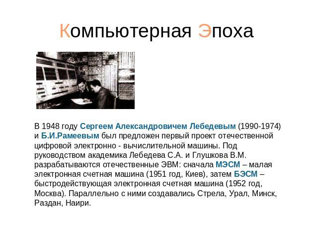 Компьютерная Эпоха В 1948 году Сергеем Александровичем Лебедевым (1990-1974) и Б.И.Рамеевым был предложен первый проект отечественной цифровой электронно - вычислительной машины. Под руководством академика Лебедева С.А. и Глушкова В.М. разрабатывают…
