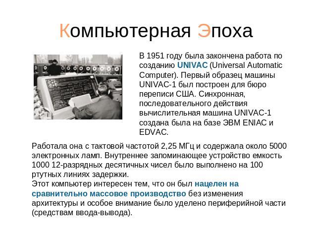 Компьютерная Эпоха В 1951 году была закончена работа по созданию UNIVAC (Universal Automatic Computer). Первый образец машины UNIVAC-1 был построен для бюро переписи США. Синхронная, последовательного действия вычислительная машина UNIVAC-1 создана …