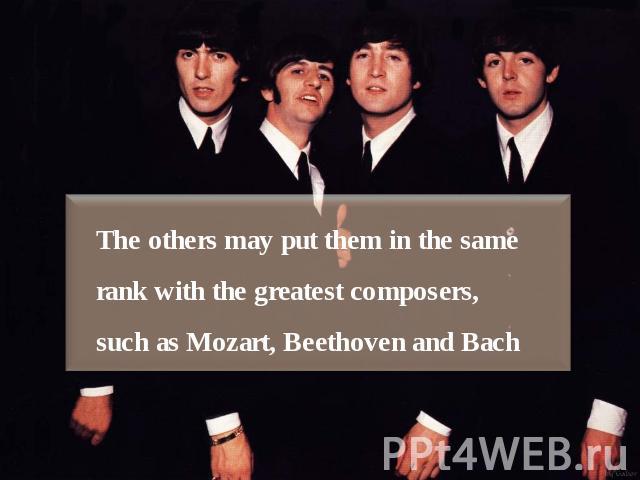 The others may put them in the same rank with the greatest composers, such as Mozart, Beethoven and Bach