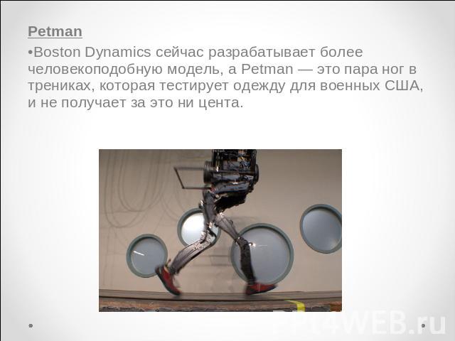 PetmanBoston Dynamics сейчас разрабатывает более человекоподобную модель, а Petman — это пара ног в трениках, которая тестирует одежду для военных США, и не получает за это ни цента.