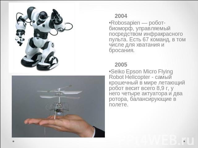 2004Robosapien — робот-биоморф, управляемый посредством инфракрасного пульта. Есть 67 команд, в том числе для хватания и бросания. 2005Seiko Epson Micro Flying Robot Helicopter - самый крошечный в мире летающий робот весит всего 8,9 г, у него четыре…
