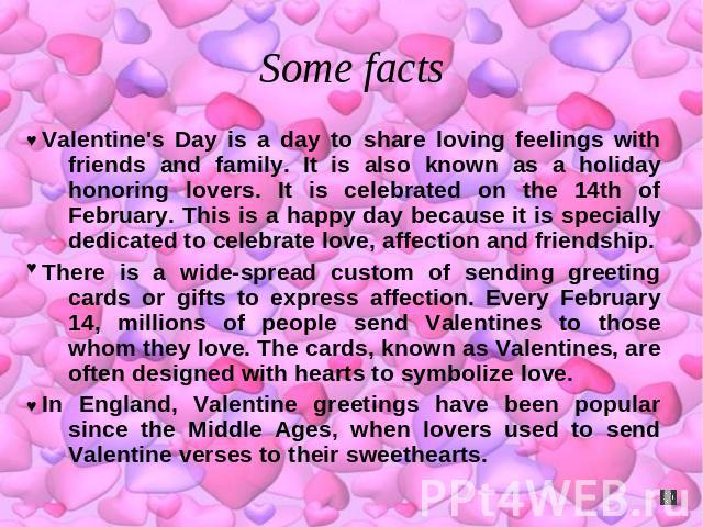 Some facts Valentine's Day is a day to share loving feelings with friends and family. It is also known as a holiday honoring lovers. It is celebrated on the 14th of February. This is a happy day because it is specially dedicated to celebrate love, a…