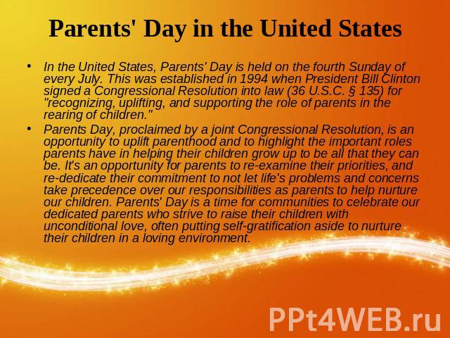 Parents' Day in the United States In the United States, Parents' Day is held on the fourth Sunday of every July. This was established in 1994 when President Bill Clinton signed a Congressional Resolution into law (36 U.S.C. § 135) for &quo…