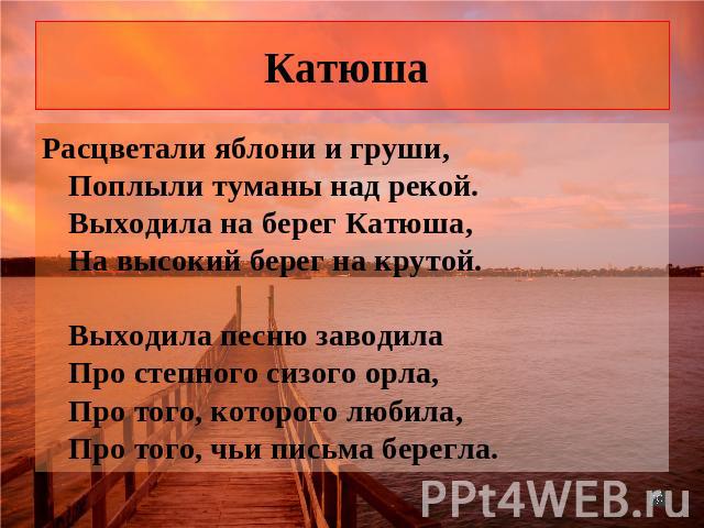 Катюша Расцветали яблони и груши, Поплыли туманы над рекой. Выходила на берег Катюша, На высокий берег на крутой. Выходила песню заводила Про степного сизого орла, Про того, которого любила, Про того, чьи письма берегла.