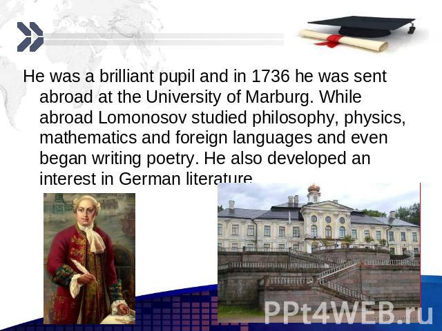 He was a brilliant pupil and in 1736 he was sent abroad at the University of Marburg. While abroad Lomonosov studied philosophy, physics, mathematics and foreign languages and even began writing poetry. He also developed an interest in German litera…