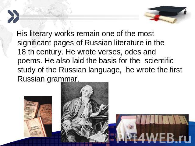 His literary works remain one of the most significant pages of Russian literature in the 18 th century. He wrote verses, odes and poems. He also laid the basis for the scientific study of the Russian language, he wrote the first Russian grammar.