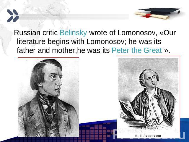 Russian critic Belinsky wrote of Lomonosov, «Our literature begins with Lomonosov; he was its father and mother,he was its Peter the Great ». Russian critic Belinsky wrote of Lomonosov, «Our literature begins with Lomonosov; he was its father and mo…