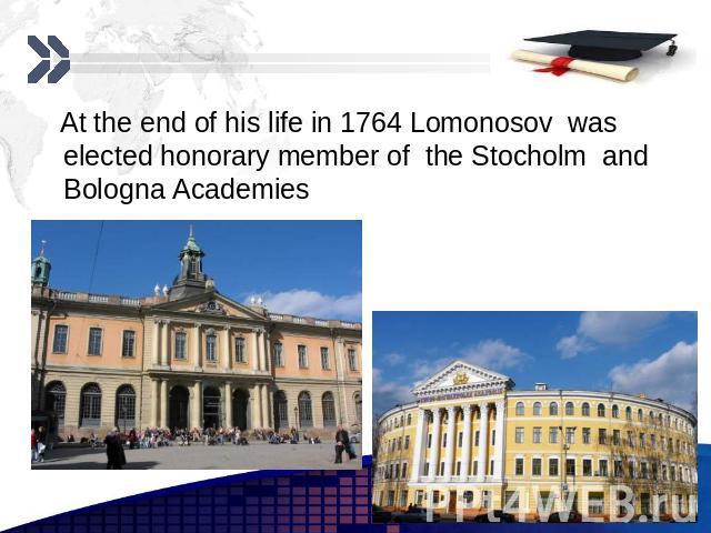 At the end of his life in 1764 Lomonosov was elected honorary member of the Stocholm and Bologna Academies At the end of his life in 1764 Lomonosov was elected honorary member of the Stocholm and Bologna Academies