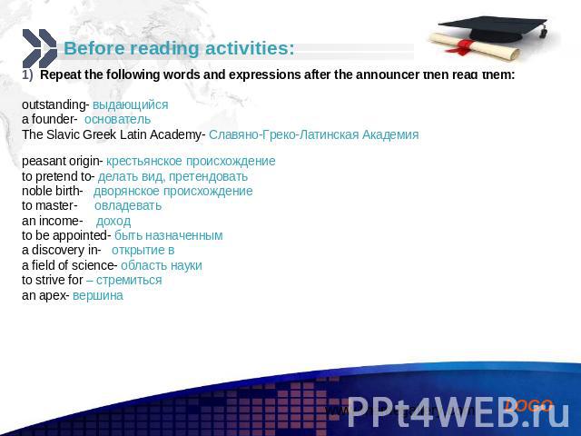 Before reading activities: Repeat the following words and expressions after the announcer then read them: outstanding- выдающийся a founder- основатель The Slavic Greek Latin Academy- Славяно-Греко-Латинская Академия peasant origin- крестьянское про…