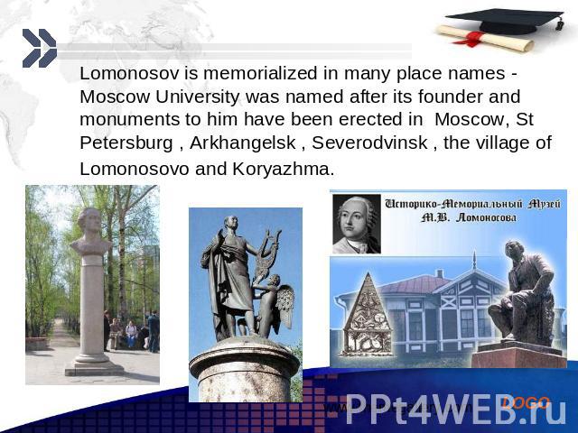 Lomonosov is memorialized in many place names - Moscow University was named after its founder and monuments to him have been erected in Moscow, St Petersburg , Arkhangelsk , Severodvinsk , the village of Lomonosovo and Koryazhma. Lomonosov is memori…