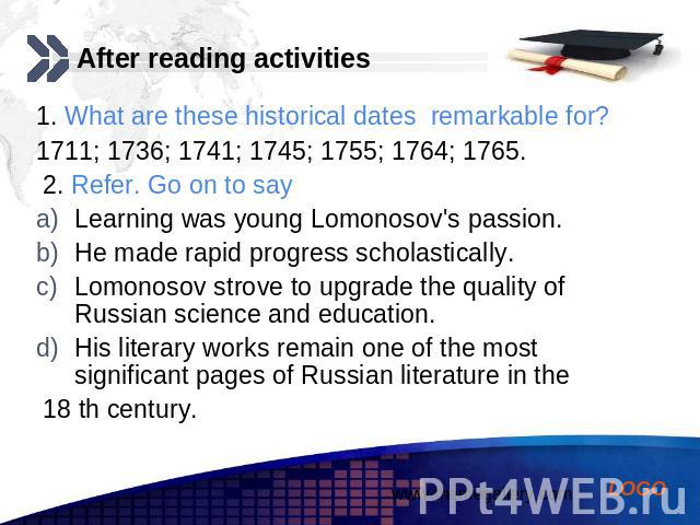 After reading activities 1. What are these historical dates remarkable for? 1711; 1736; 1741; 1745; 1755; 1764; 1765. 2. Refer. Go on to say Learning was young Lomonosov's passion. He made rapid progress scholastically. Lomonosov strove to upgrade t…