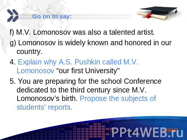 f) M.V. Lomonosov was also a talented artist. f) M.V. Lomonosov was also a talented artist. g) Lomonosov is widely known and honored in our country. 4. Explain why A.S. Pushkin called M.V. Lomonosov “our first University” 5. You are preparing for th…