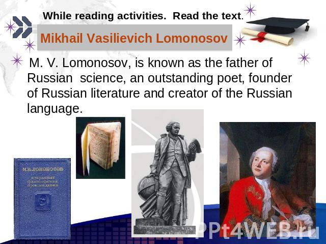 Mikhail Vasilievich Lomonosov M. V. Lomonosov, is known as the father of Russian science, an outstanding poet, founder of Russian literature and creator of the Russian language.