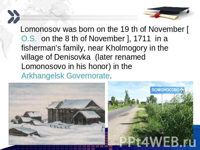 Lomonosov was born on the 19 th of November [O.S. on the 8 th of November ], 1711 in a fisherman’s family, near Kholmogory in the village of Denisovka (later renamed Lomonosovo in his honor) in the Arkhangelsk Governorate. Lomonosov was born on the …