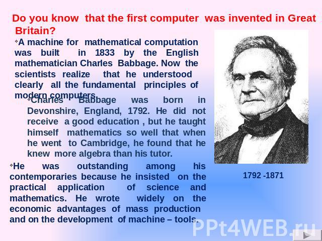 A machine for mathematical computation was built in 1833 by the English mathematician Charles Babbage. Now the scientists realize that he understood clearly all the fundamental principles of modern computers. Charles Babbage was born in Devonshire, …