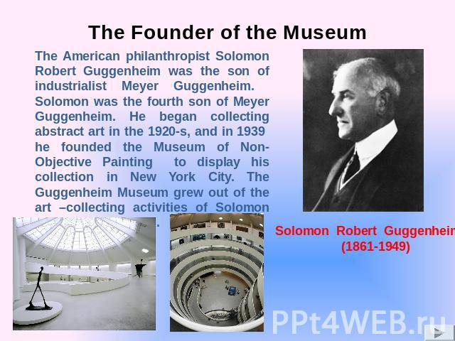 The Founder of the Museum The American philanthropist Solomon Robert Guggenheim was the son of industrialist Meyer Guggenheim. Solomon was the fourth son of Meyer Guggenheim. He began collecting abstract art in the 1920-s, and in 1939 he founded the…