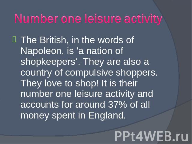 The British, in the words of Napoleon, is 'a nation of shopkeepers‘. They are also a country of compulsive shoppers. They love to shop! It is their number one leisure activity and accounts for around 37% of all money spent in England. The British, i…
