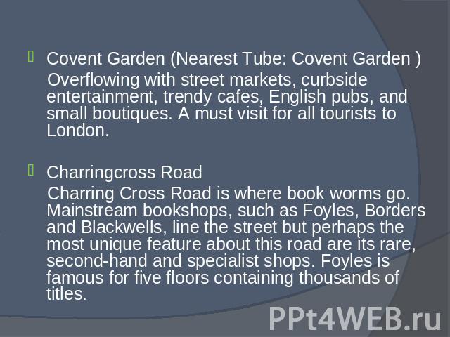 Covent Garden (Nearest Tube: Covent Garden ) Covent Garden (Nearest Tube: Covent Garden ) Overflowing with street markets, curbside entertainment, trendy cafes, English pubs, and small boutiques. A must visit for all tourists to London. Charringcros…