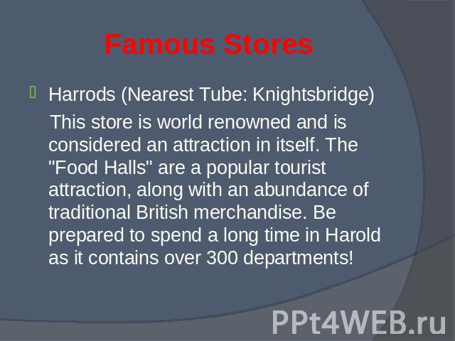 Harrods (Nearest Tube: Knightsbridge) Harrods (Nearest Tube: Knightsbridge) This store is world renowned and is considered an attraction in itself. The "Food Halls" are a popular tourist attraction, along with an abundance of traditional B…