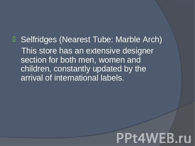 Selfridges (Nearest Tube: Marble Arch) Selfridges (Nearest Tube: Marble Arch) This store has an extensive designer section for both men, women and children, constantly updated by the arrival of international labels.