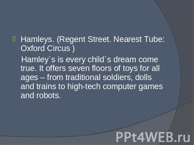 Hamleys. (Regent Street. Nearest Tube: Oxford Circus ) Hamleys. (Regent Street. Nearest Tube: Oxford Circus ) Hamley`s is every child`s dream come true. It offers seven floors of toys for all ages – from traditional soldiers, dolls and trains to hig…