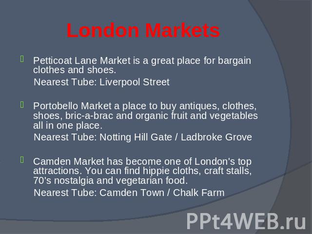 Petticoat Lane Market is a great place for bargain clothes and shoes. Petticoat Lane Market is a great place for bargain clothes and shoes. Nearest Tube: Liverpool Street Portobello Market a place to buy antiques, clothes, shoes, bric-a-brac and org…