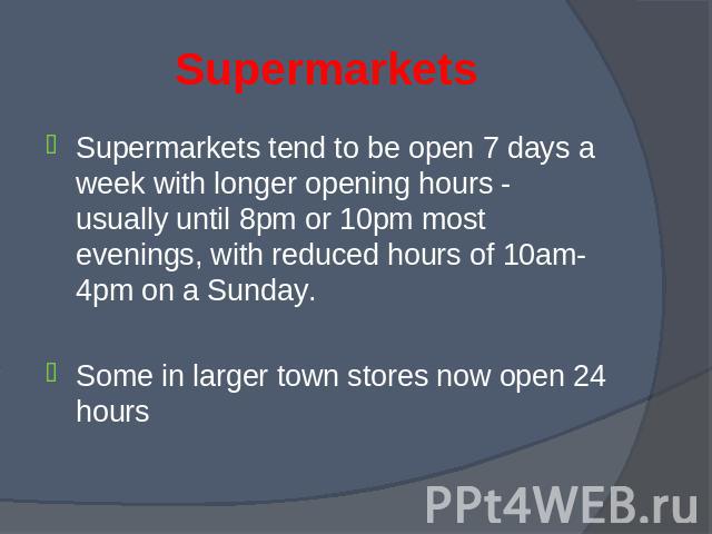 Supermarkets tend to be open 7 days a week with longer opening hours - usually until 8pm or 10pm most evenings, with reduced hours of 10am-4pm on a Sunday. Supermarkets tend to be open 7 days a week with longer opening hours - usually until 8pm or 1…