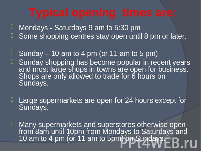 Mondays - Saturdays 9 am to 5:30 pm Mondays - Saturdays 9 am to 5:30 pm Some shopping centres stay open until 8 pm or later. Sunday – 10 am to 4 pm (or 11 am to 5 pm) Sunday shopping has become popular in recent years and most large shops in towns a…