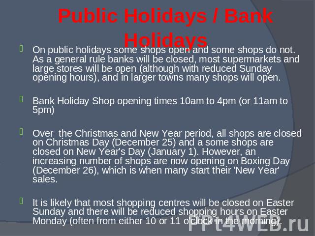 On public holidays some shops open and some shops do not. As a general rule banks will be closed, most supermarkets and large stores will be open (although with reduced Sunday opening hours), and in larger towns many shops will open. On public holid…