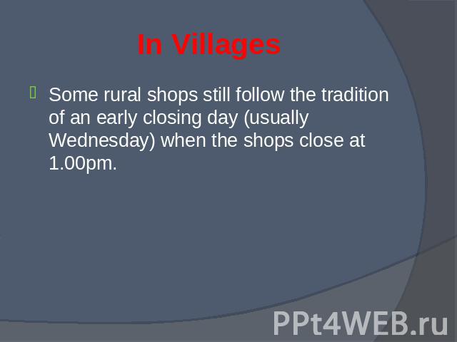 Some rural shops still follow the tradition of an early closing day (usually Wednesday) when the shops close at 1.00pm. Some rural shops still follow the tradition of an early closing day (usually Wednesday) when the shops close at 1.00pm.