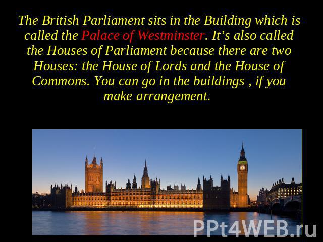 The British Parliament sits in the Building which is called the Palace of Westminster. It’s also called the Houses of Parliament because there are two Houses: the House of Lords and the House of Commons. You can go in the buildings , if you make arr…