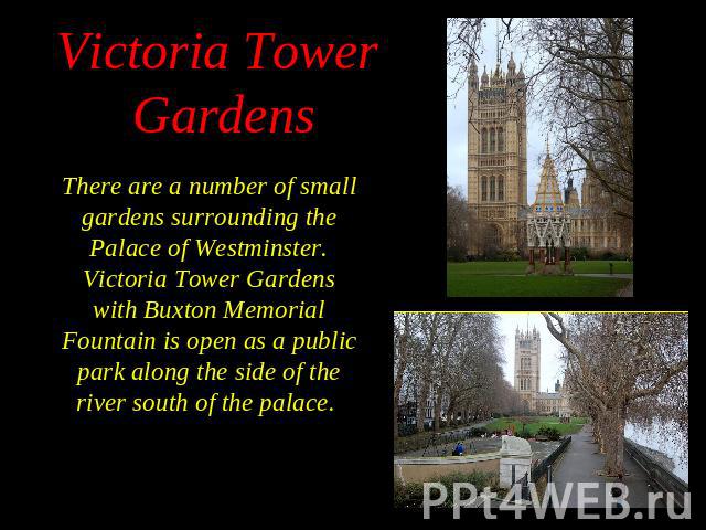 There are a number of small gardens surrounding the Palace of Westminster. Victoria Tower Gardens with Buxton Memorial Fountain is open as a public park along the side of the river south of the palace. There are a number of small gardens surrounding…