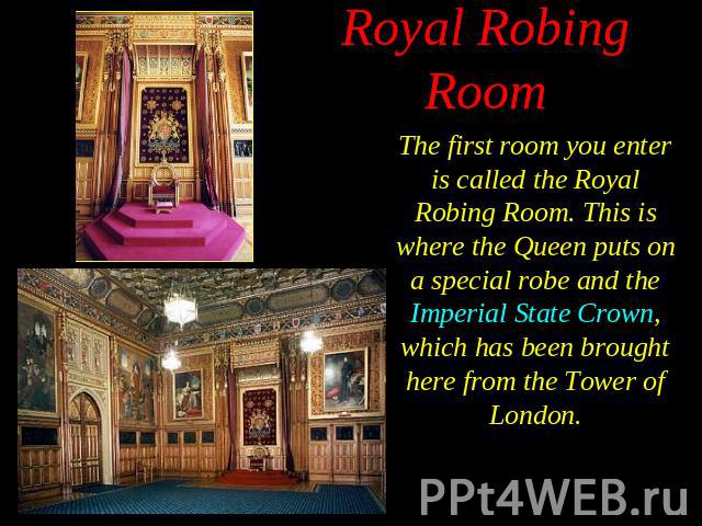The first room you enter is called the Royal Robing Room. This is where the Queen puts on a special robe and the Imperial State Crown, which has been brought here from the Tower of London. The first room you enter is called the Royal Robing Room. Th…