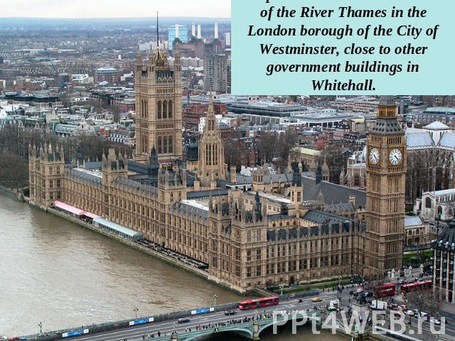 The palace lies on the north bank of the River Thames in the London borough of the City of Westminster, close to other government buildings in Whitehall.