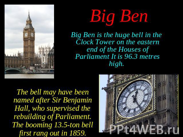 Big Ben is the huge bell in the Clock Tower on the eastern end of the Houses of Parliament It is 96.3 metres high. Big Ben is the huge bell in the Clock Tower on the eastern end of the Houses of Parliament It is 96.3 metres high.