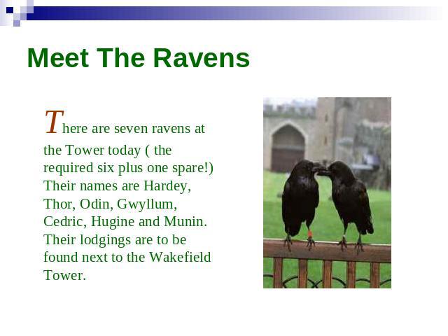 Meet The Ravens There are seven ravens at the Tower today ( the required six plus one spare!) Their names are Hardey, Thor, Odin, Gwyllum, Cedric, Hugine and Munin. Their lodgings are to be found next to the Wakefield Tower.