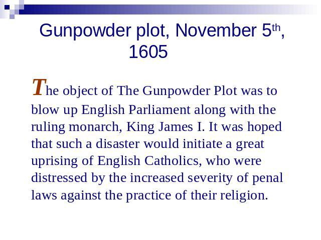 Gunpowder plot, November 5th, 1605 The object of The Gunpowder Plot was to blow up English Parliament along with the ruling monarch, King James I. It was hoped that such a disaster would initiate a great uprising of English Catholics, who were distr…