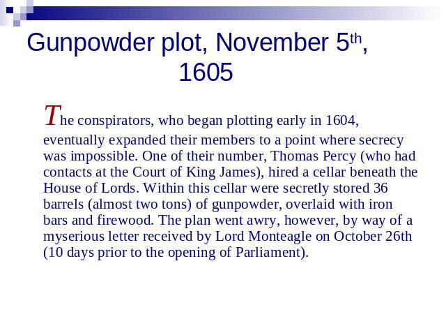 Gunpowder plot, November 5th, 1605 The conspirators, who began plotting early in 1604, eventually expanded their members to a point where secrecy was impossible. One of their number, Thomas Percy (who had contacts at the Court of King James), hired …