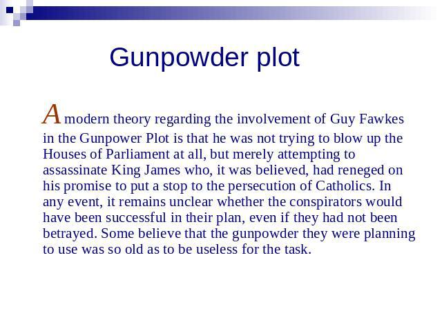 Gunpowder plot A modern theory regarding the involvement of Guy Fawkes in the Gunpower Plot is that he was not trying to blow up the Houses of Parliament at all, but merely attempting to assassinate King James who, it was believed, had reneged on hi…