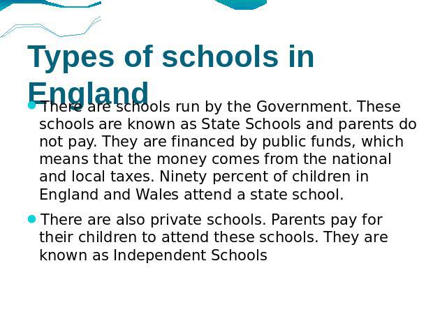 Types of schools in England There are schools run by the Government. These schools are known as State Schools and parents do not pay. They are financed by public funds, which means that the money comes from the national and local taxes. Ninety perce…