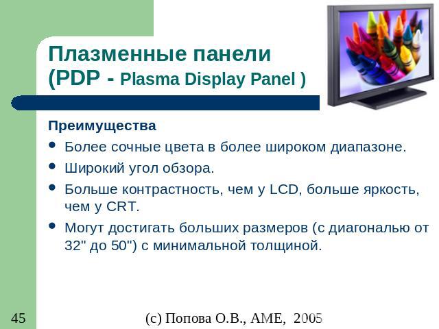 Плазменные панели (PDP - Plasma Display Panel ) Преимущества Более сочные цвета в более широком диапазоне. Широкий угол обзора. Больше контрастность, чем у LCD, больше яркость, чем у CRT. Могут достигать больших размеров (с диагональю от 32" до…