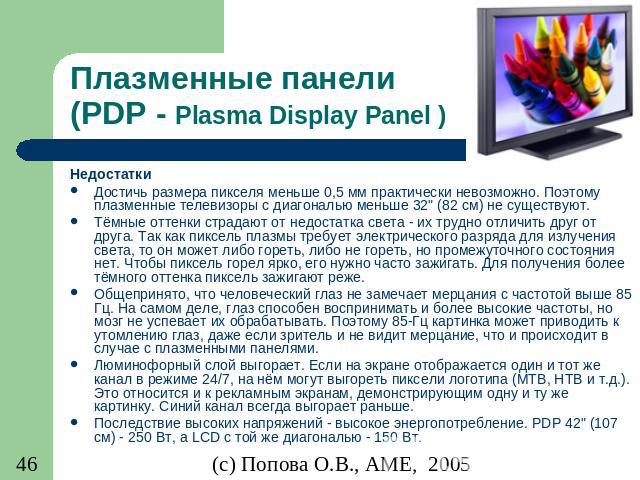 Плазменные панели (PDP - Plasma Display Panel ) Недостатки Достичь размера пикселя меньше 0,5 мм практически невозможно. Поэтому плазменные телевизоры с диагональю меньше 32" (82 см) не существуют. Тёмные оттенки страдают от недостатка света - …