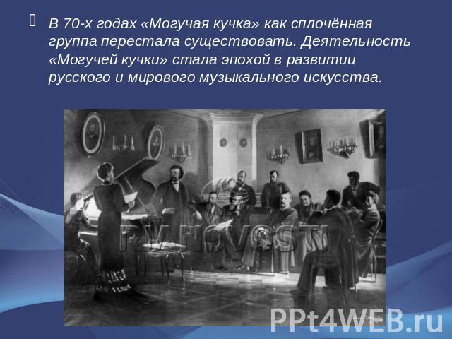 В 70-х годах «Могучая кучка» как сплочённая группа перестала существовать. Деятельность «Могучей кучки» стала эпохой в развитии русского и мирового музыкального искусства.
